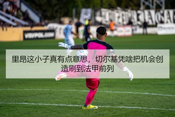 里昂这小子真有点意思，切尔基凭啥把机会创造刷到法甲前列
