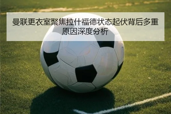 曼联更衣室聚焦拉什福德状态起伏背后多重原因深度分析