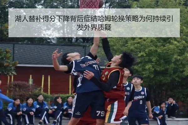 湖人替补得分下降背后症结哈姆轮换策略为何持续引发外界质疑