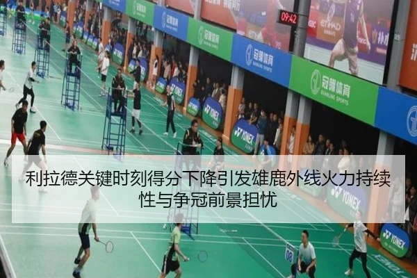 利拉德关键时刻得分下降引发雄鹿外线火力持续性与争冠前景担忧