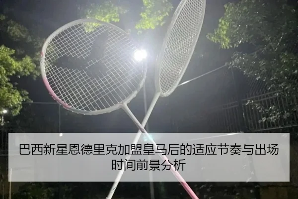 巴西新星恩德里克加盟皇马后的适应节奏与出场时间前景分析