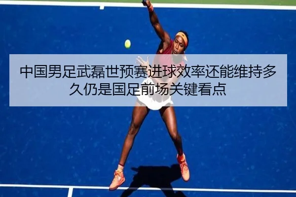 中国男足武磊世预赛进球效率还能维持多久仍是国足前场关键看点