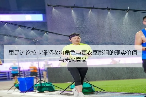 里昂讨论拉卡泽特老将角色与更衣室影响的现实价值与未来意义