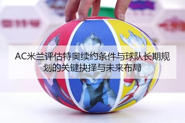 AC米兰评估特奥续约条件与球队长期规划的关键抉择与未来布局