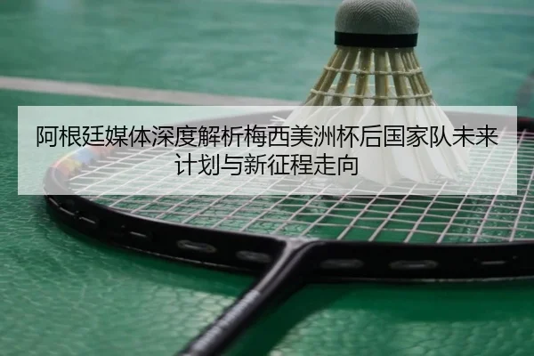 阿根廷媒体深度解析梅西美洲杯后国家队未来计划与新征程走向