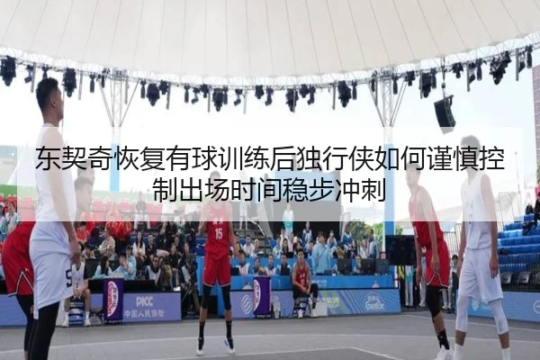 东契奇恢复有球训练后独行侠如何谨慎控制出场时间稳步冲刺